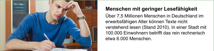 Menschen mit geringer Lesefähigkeit  Über 7,5 Millionen Menschen in Deutschland im erwerbsfähigen Alter können Texte nicht verstehend lesen (Stand 2010). In einer Stadt mit 100.000 Einwohnern betrifft das rein rechnerisch etwa 6.000 Menschen.